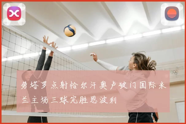 劳塔罗点射恰尔汗奥卢破门国际米兰主场三球完胜恩波利