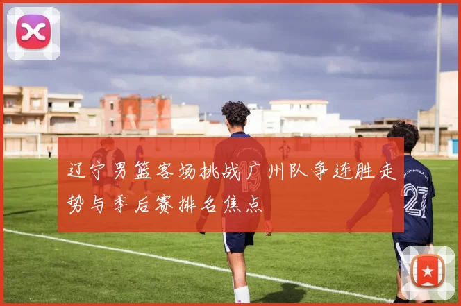 辽宁男篮客场挑战广州队争连胜走势与季后赛排名焦点