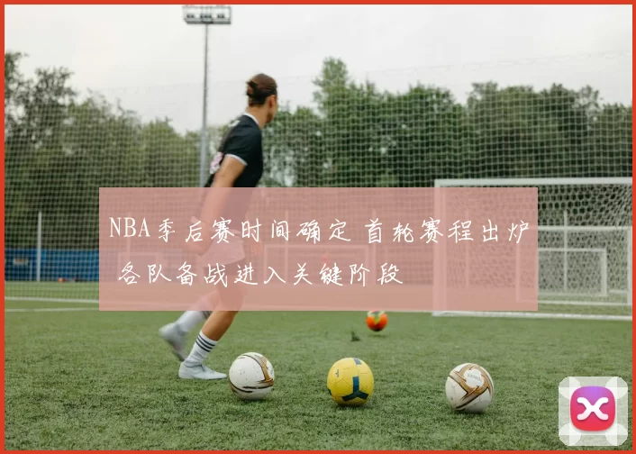 NBA季后赛时间确定 首轮赛程出炉 各队备战进入关键阶段