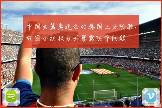 中国女篮奥运会对韩国三分险胜，巩固小组积分并暴露防守问题