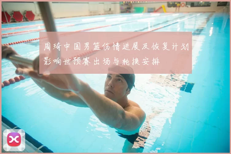 周琦中国男篮伤情进展及恢复计划影响世预赛出场与轮换安排