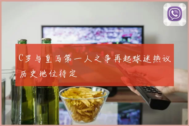 C罗与皇马第一人之争再起球迷热议历史地位待定