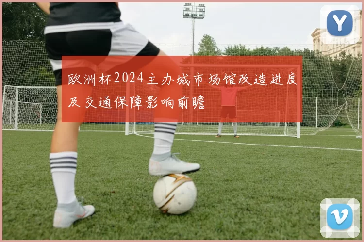 欧洲杯2024主办城市场馆改造进度及交通保障影响前瞻
