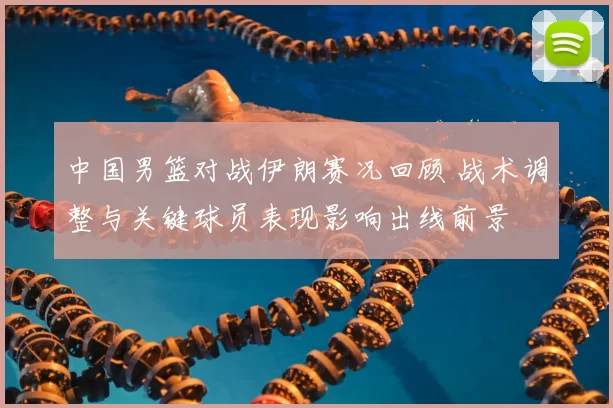 中国男篮对战伊朗赛况回顾 战术调整与关键球员表现影响出线前景