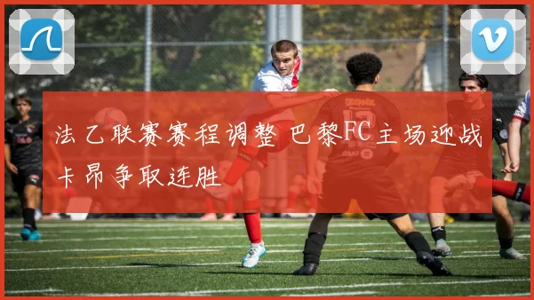 法乙联赛赛程调整 巴黎FC主场迎战卡昂争取连胜