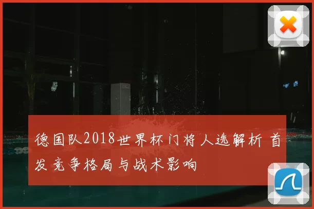 德国队2018世界杯门将人选解析 首发竞争格局与战术影响