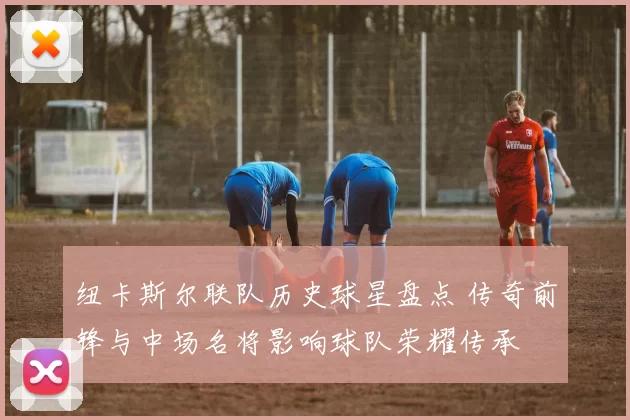 纽卡斯尔联队历史球星盘点 传奇前锋与中场名将影响球队荣耀传承