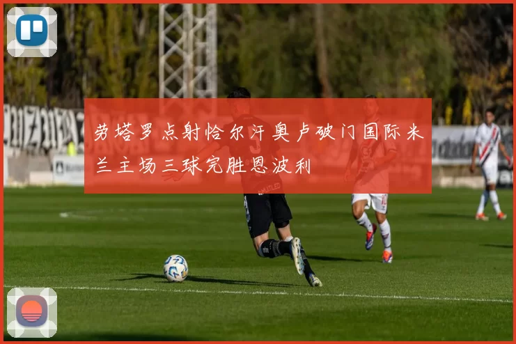 劳塔罗点射恰尔汗奥卢破门国际米兰主场三球完胜恩波利
