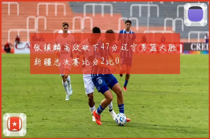 张镇麟高效砍下47分辽宁男篮大胜新疆总决赛比分2比0