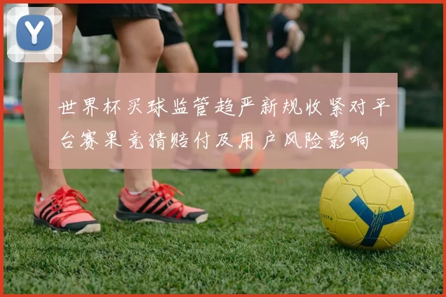 世界杯买球监管趋严新规收紧对平台赛果竞猜赔付及用户风险影响