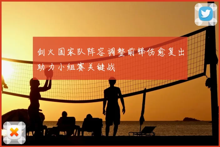 剑火国家队阵容调整前锋伤愈复出助力小组赛关键战