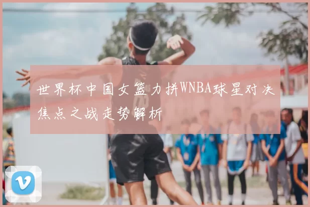 世界杯中国女篮力拼WNBA球星对决焦点之战走势解析