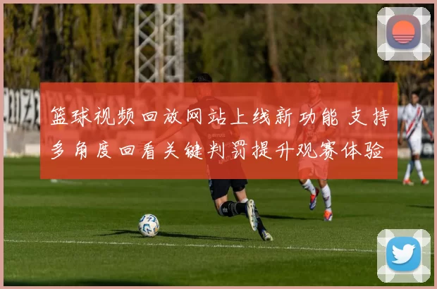 篮球视频回放网站上线新功能 支持多角度回看关键判罚提升观赛体验