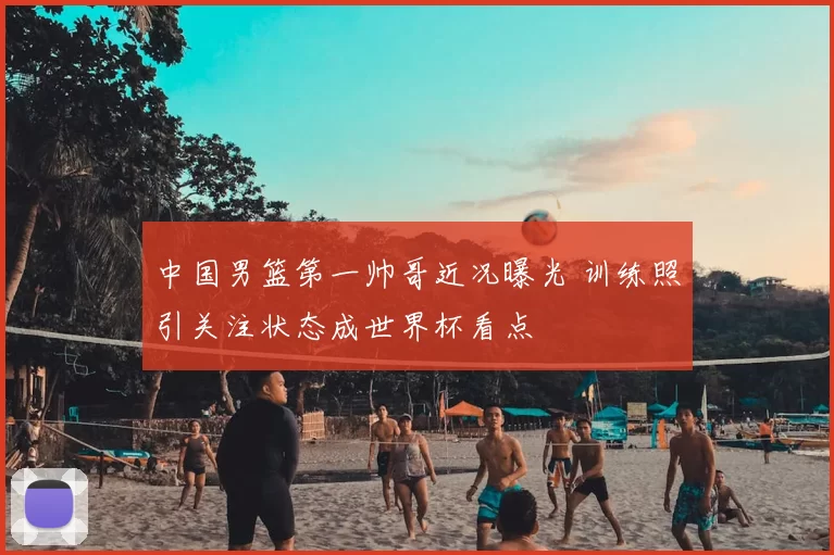 中国男篮第一帅哥近况曝光 训练照引关注状态成世界杯看点