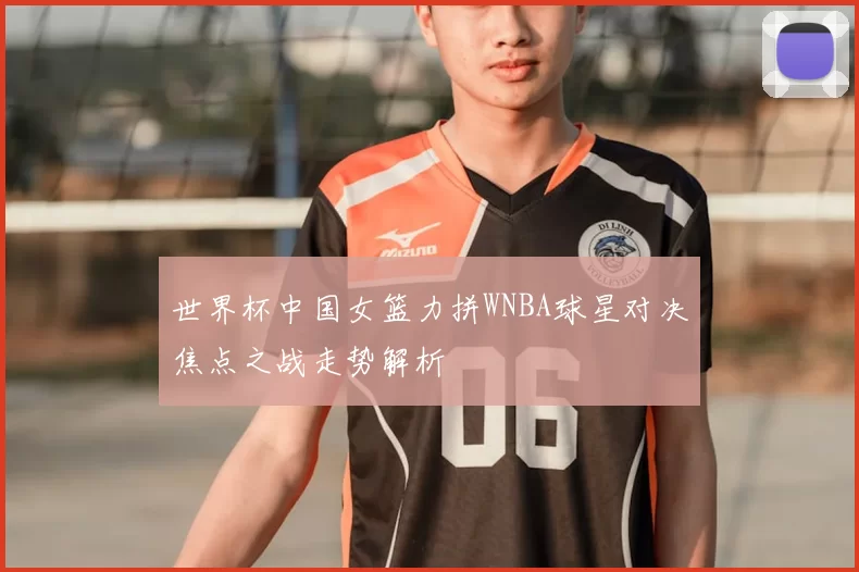 世界杯中国女篮力拼WNBA球星对决焦点之战走势解析