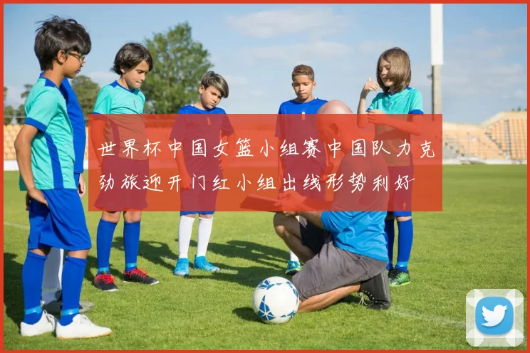 世界杯中国女篮小组赛中国队力克劲旅迎开门红小组出线形势利好