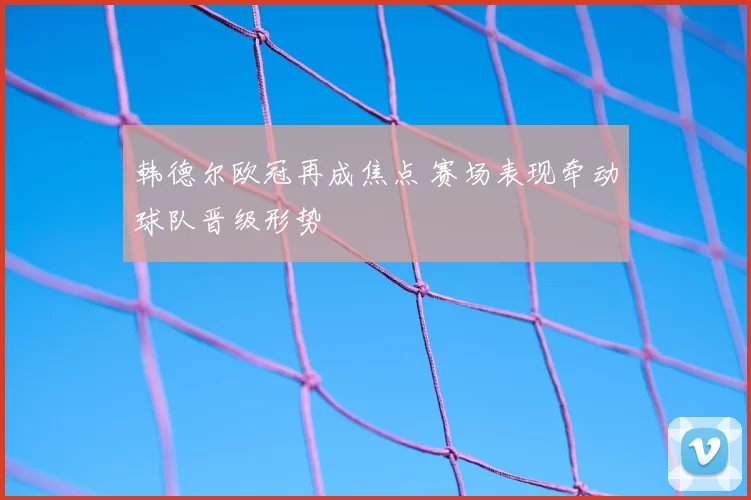 韩德尔欧冠再成焦点 赛场表现牵动球队晋级形势