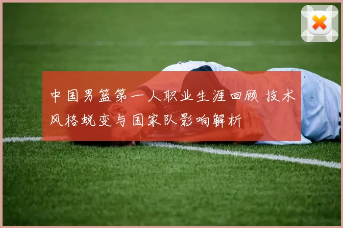 中国男篮第一人职业生涯回顾 技术风格蜕变与国家队影响解析