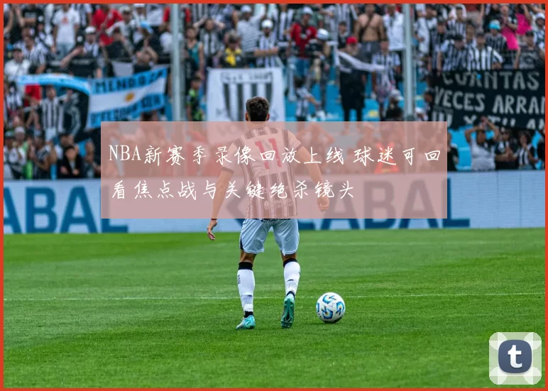 NBA新赛季录像回放上线 球迷可回看焦点战与关键绝杀镜头