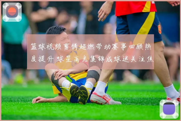 篮球视频剪辑超燃带动赛事回顾热度提升 球星高光集锦成球迷关注焦点
