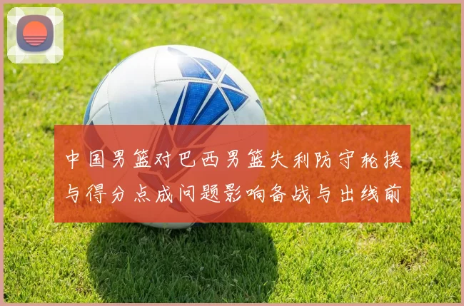 中国男篮对巴西男篮失利防守轮换与得分点成问题影响备战与出线前景