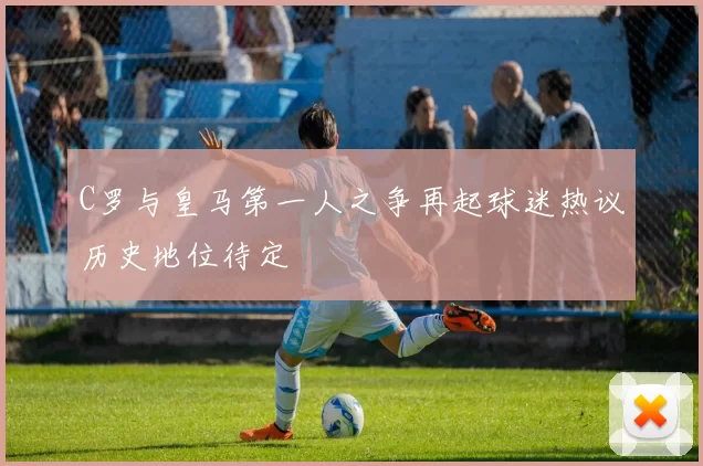 C罗与皇马第一人之争再起球迷热议历史地位待定