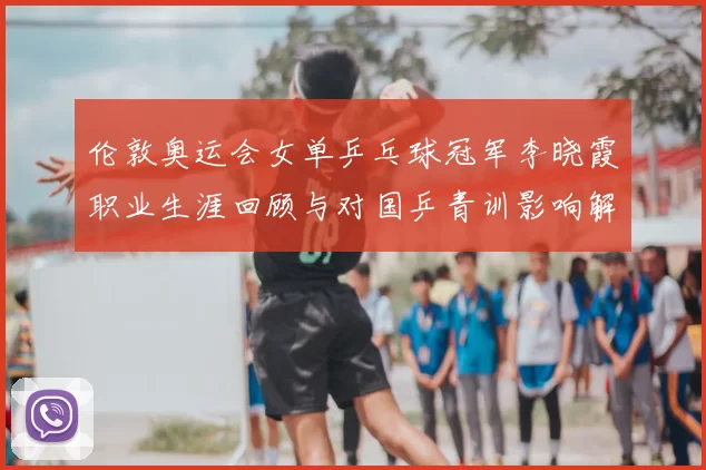 伦敦奥运会女单乒乓球冠军李晓霞职业生涯回顾与对国乒青训影响解读