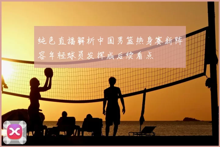 纯色直播解析中国男篮热身赛新阵容年轻球员发挥成后续看点