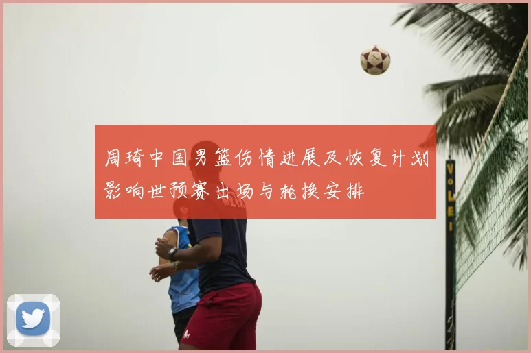 周琦中国男篮伤情进展及恢复计划影响世预赛出场与轮换安排