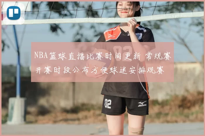NBA篮球直播比赛时间更新 常规赛开赛时段公布方便球迷安排观赛