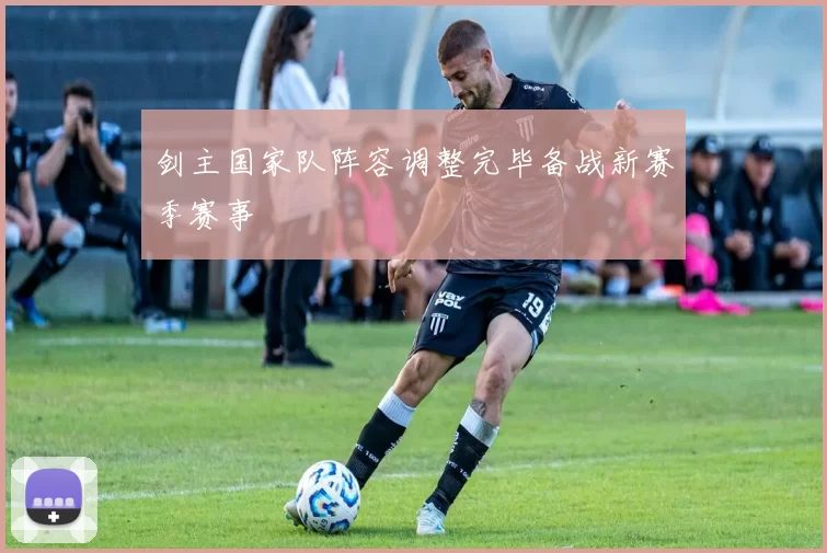剑主国家队阵容调整完毕备战新赛季赛事