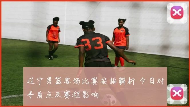 辽宁男篮客场比赛安排解析 今日对手看点及赛程影响