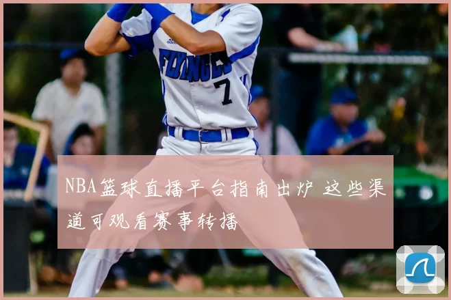 NBA篮球直播平台指南出炉 这些渠道可观看赛事转播