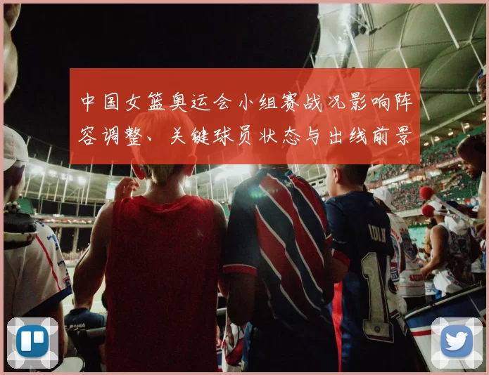 中国女篮奥运会小组赛战况影响阵容调整、关键球员状态与出线前景评估