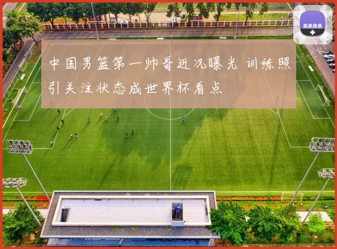 中国男篮第一帅哥近况曝光 训练照引关注状态成世界杯看点