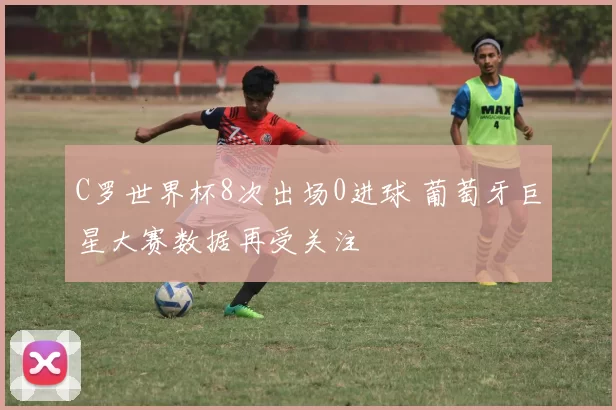 C罗世界杯8次出场0进球 葡萄牙巨星大赛数据再受关注