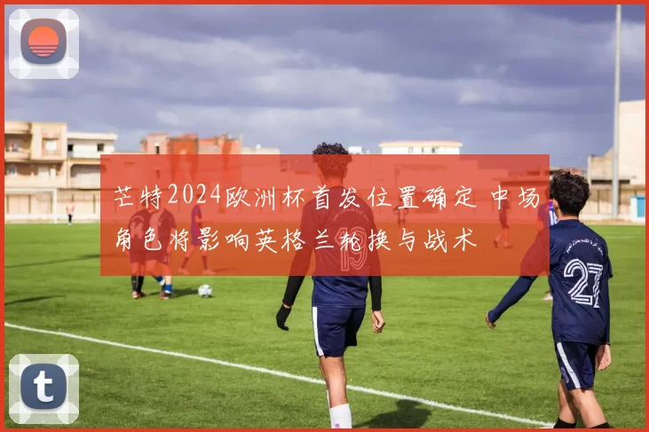 芒特2024欧洲杯首发位置确定 中场角色将影响英格兰轮换与战术