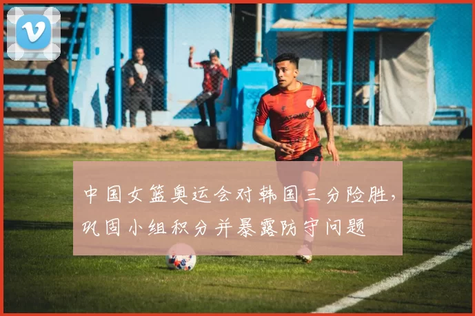 中国女篮奥运会对韩国三分险胜，巩固小组积分并暴露防守问题