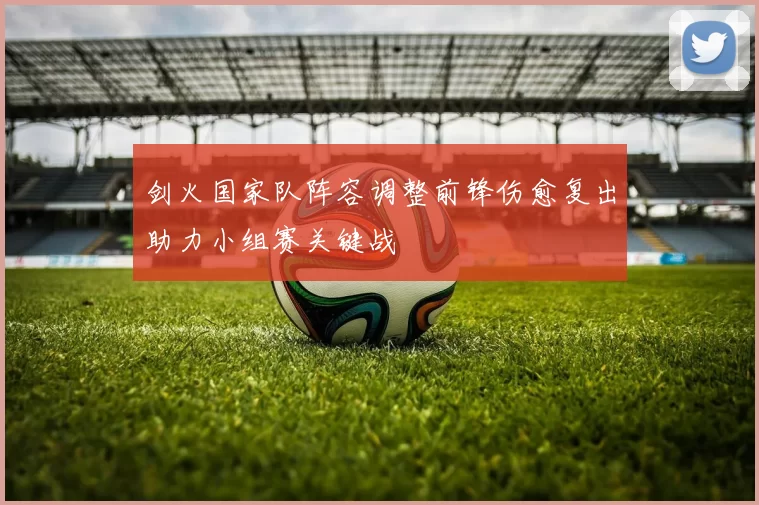 剑火国家队阵容调整前锋伤愈复出助力小组赛关键战