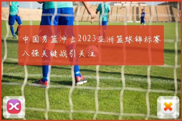 中国男篮冲击2023亚洲篮球锦标赛八强关键战引关注
