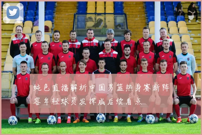 纯色直播解析中国男篮热身赛新阵容年轻球员发挥成后续看点