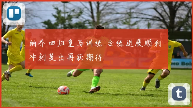 纳乔回归皇马训练 合练进展顺利 冲刺复出再获期待