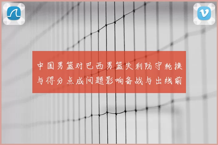 中国男篮对巴西男篮失利防守轮换与得分点成问题影响备战与出线前景