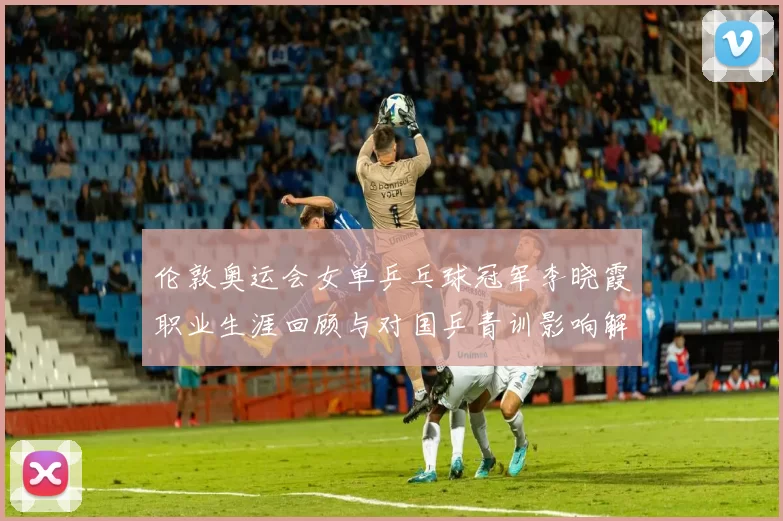 伦敦奥运会女单乒乓球冠军李晓霞职业生涯回顾与对国乒青训影响解读