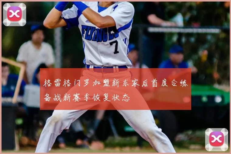 格雷格门罗加盟新东家后首度合练备战新赛季恢复状态