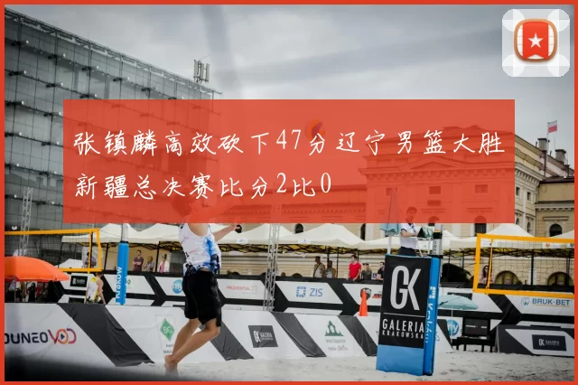 张镇麟高效砍下47分辽宁男篮大胜新疆总决赛比分2比0