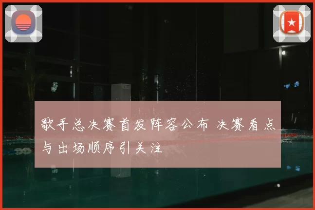 歌手总决赛首发阵容公布 决赛看点与出场顺序引关注