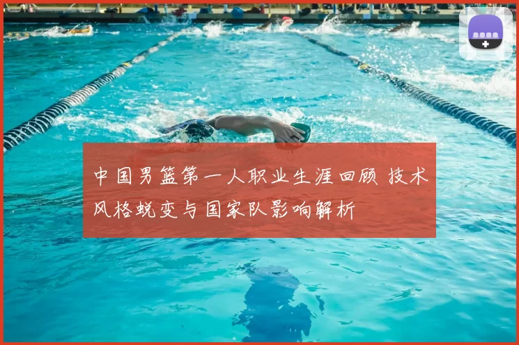中国男篮第一人职业生涯回顾 技术风格蜕变与国家队影响解析