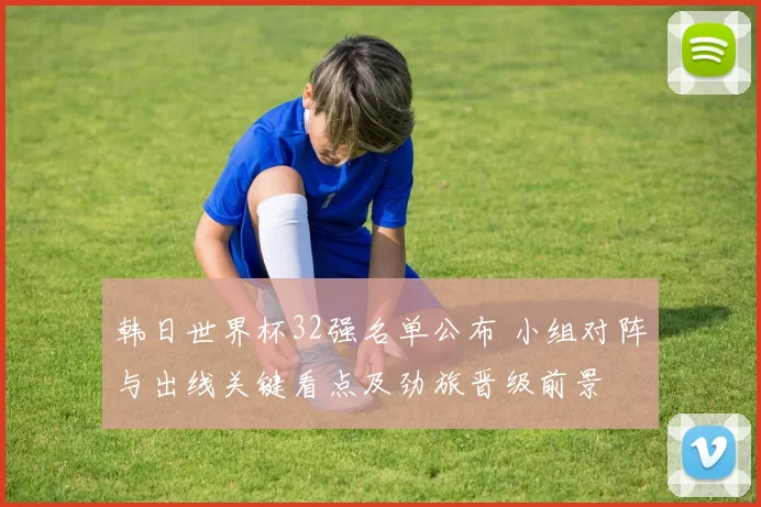 韩日世界杯32强名单公布 小组对阵与出线关键看点及劲旅晋级前景