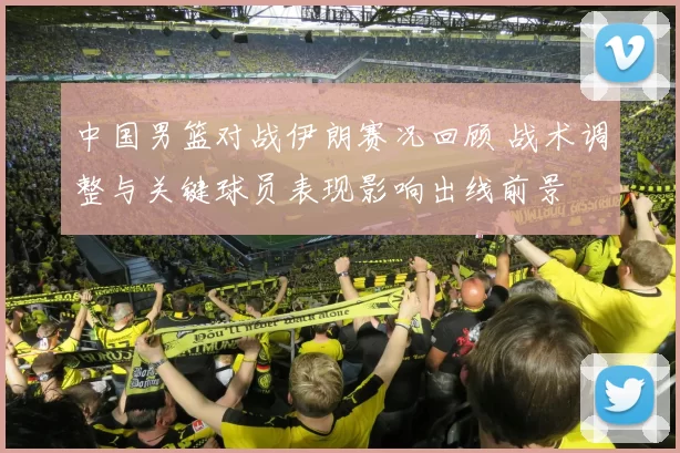 中国男篮对战伊朗赛况回顾 战术调整与关键球员表现影响出线前景